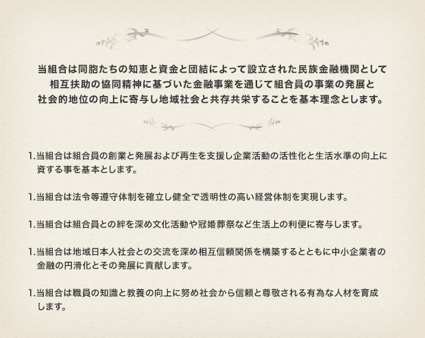 当組合は同胞たちの知恵と資金と団結によって設立された民族金融機関として相互扶助の協同精神に基づいた金融事業を通じて組合員の事業の発展と社会的地位の向上に寄与し地域社会と共存共栄することを基本理念とします。